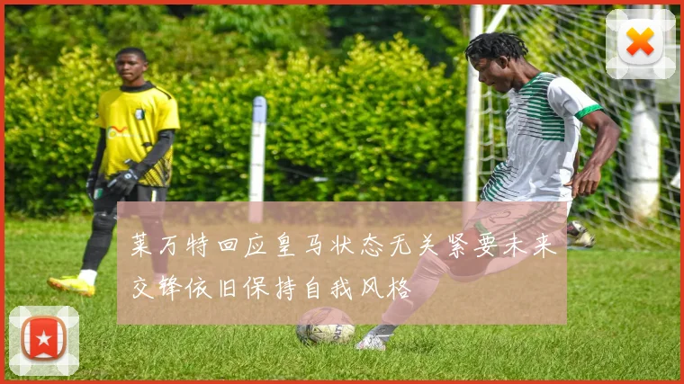 莱万特回应皇马状态无关紧要未来交锋依旧保持自我风格