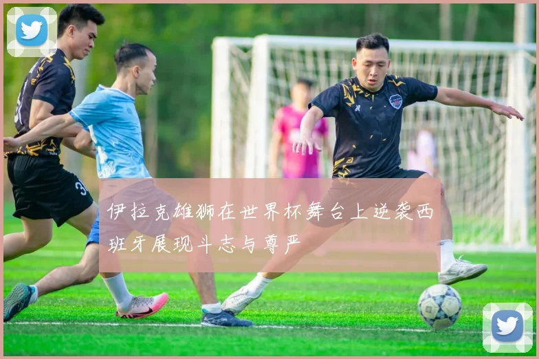 伊拉克雄狮在世界杯舞台上逆袭西班牙展现斗志与尊严