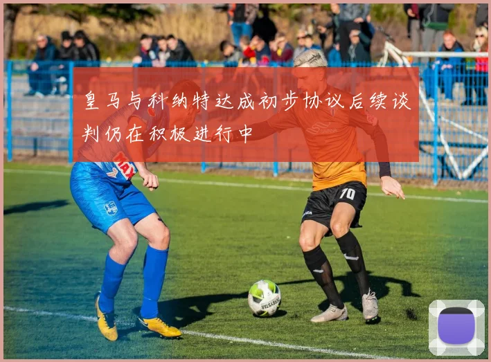 皇马与科纳特达成初步协议后续谈判仍在积极进行中