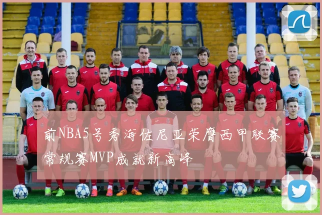 前NBA5号秀海佐尼亚荣膺西甲联赛常规赛MVP成就新高峰