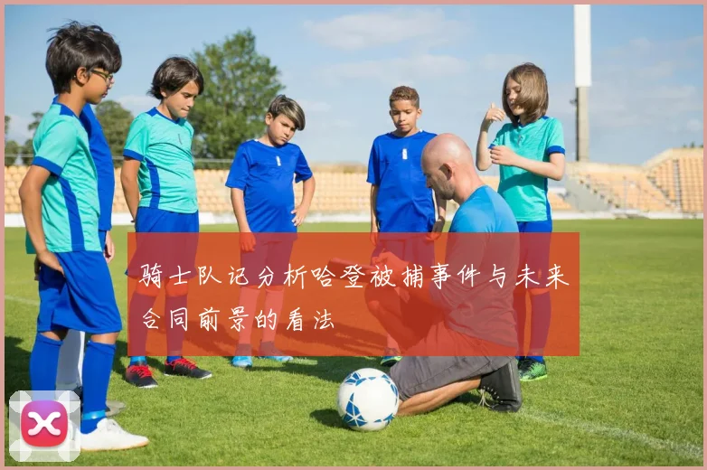 骑士队记分析哈登被捕事件与未来合同前景的看法