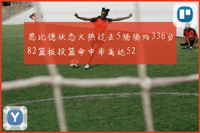 恩比德状态火热过去5场场均336分82篮板投篮命中率高达52