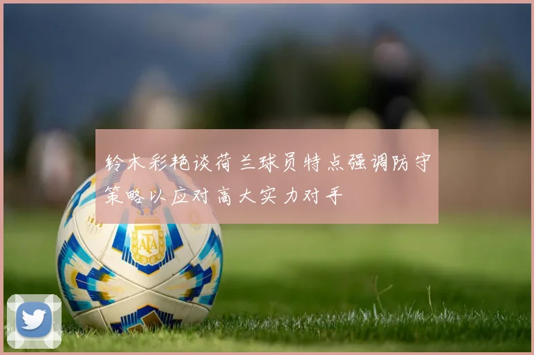 铃木彩艳谈荷兰球员特点强调防守策略以应对高大实力对手