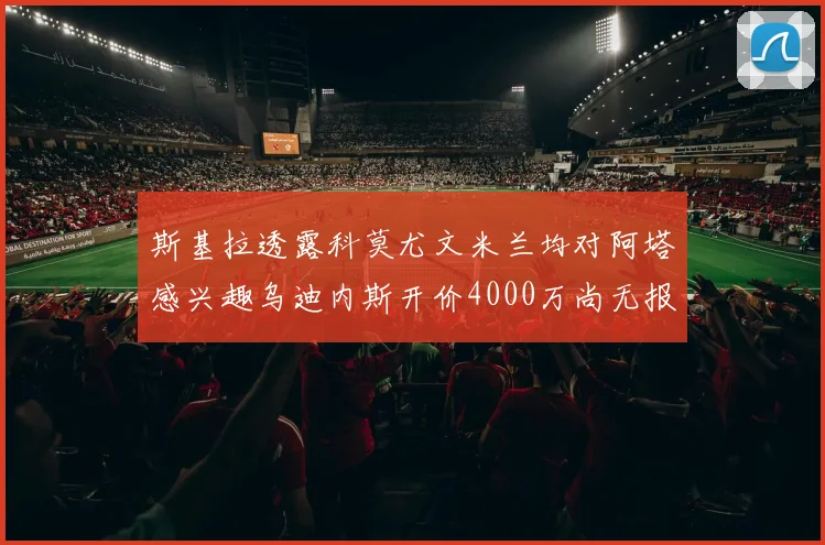 斯基拉透露科莫尤文米兰均对阿塔感兴趣乌迪内斯开价4000万尚无报价