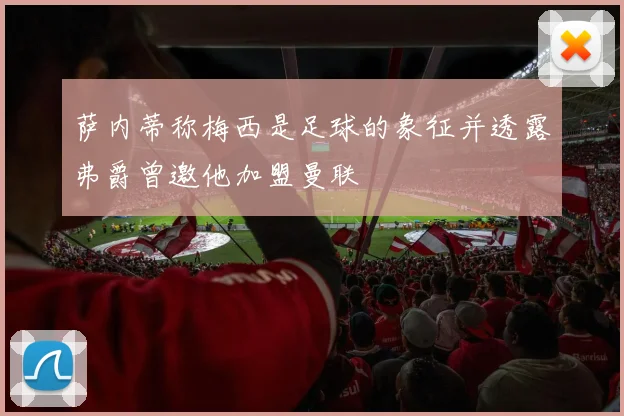 萨内蒂称梅西是足球的象征并透露弗爵曾邀他加盟曼联