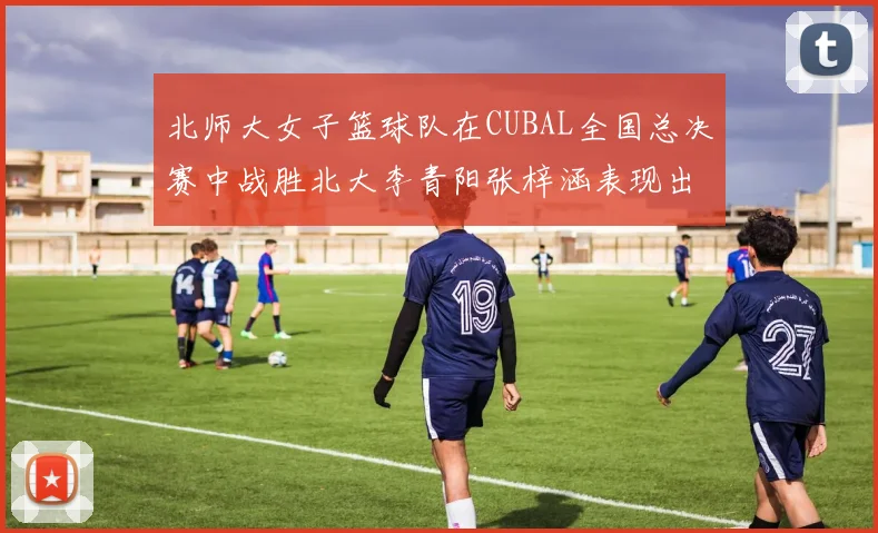 北师大女子篮球队在CUBAL全国总决赛中战胜北大李青阳张梓涵表现出色助力胜利