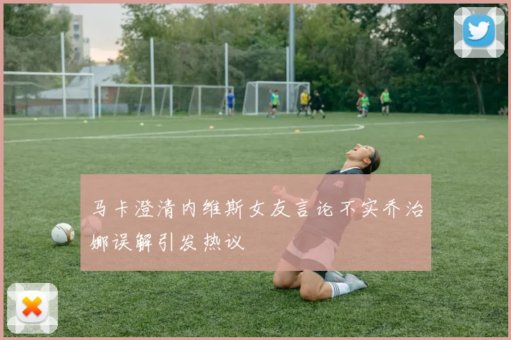 马卡澄清内维斯女友言论不实乔治娜误解引发热议