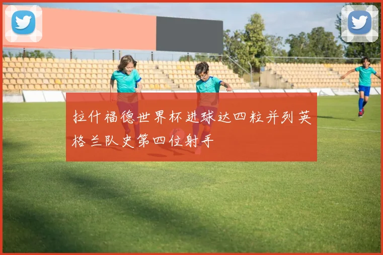 拉什福德世界杯进球达四粒并列英格兰队史第四位射手