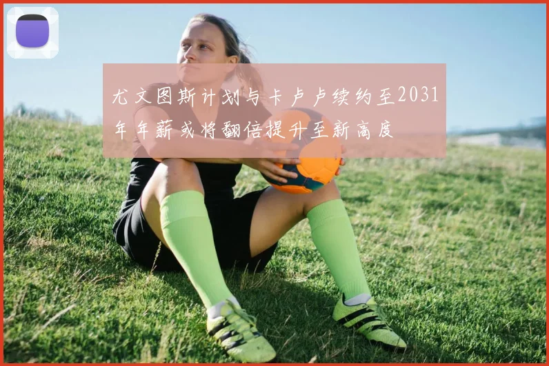 尤文图斯计划与卡卢卢续约至2031年年薪或将翻倍提升至新高度