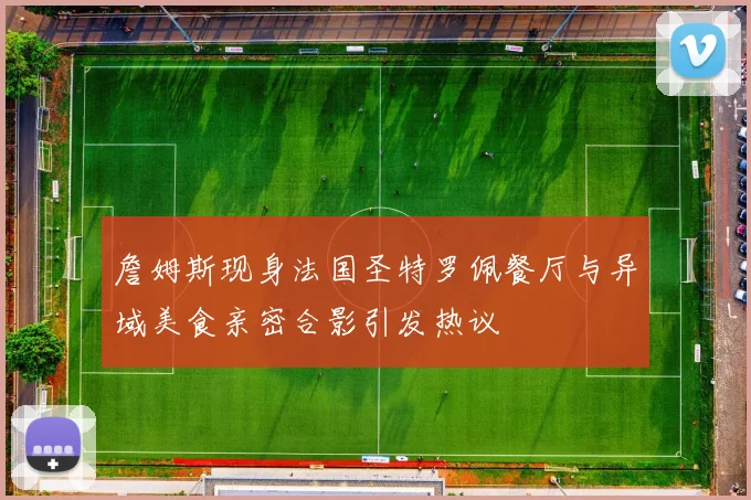 詹姆斯现身法国圣特罗佩餐厅与异域美食亲密合影引发热议