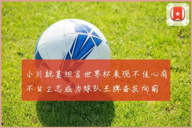 小川航基坦言世界杯表现不佳心有不甘立志成为球队王牌奋发向前