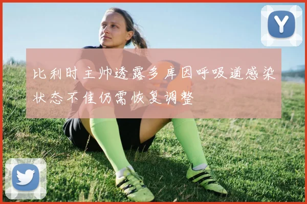 比利时主帅透露多库因呼吸道感染状态不佳仍需恢复调整