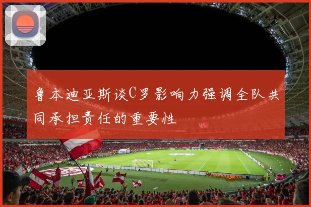鲁本迪亚斯谈C罗影响力强调全队共同承担责任的重要性