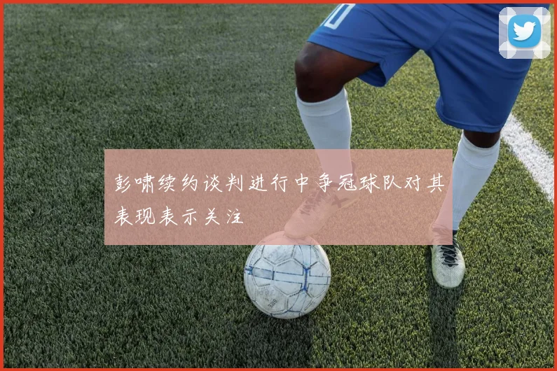 彭啸续约谈判进行中争冠球队对其表现表示关注