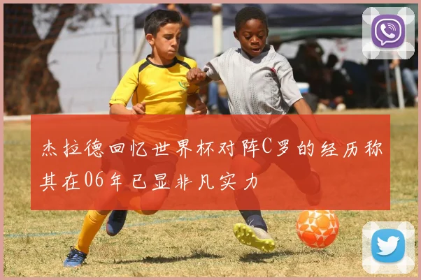 杰拉德回忆世界杯对阵C罗的经历称其在06年已显非凡实力