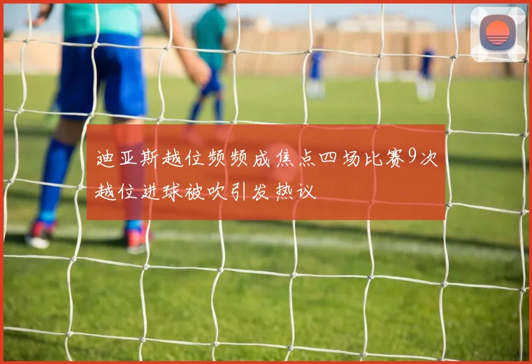 迪亚斯越位频频成焦点四场比赛9次越位进球被吹引发热议