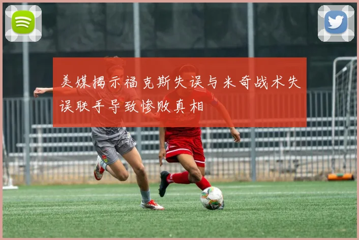 美媒揭示福克斯失误与米奇战术失误联手导致惨败真相