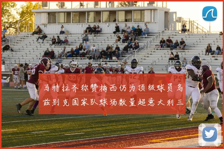 马特拉齐称赞梅西仍为顶级球员乌兹别克国家队球场数量超意大利三倍