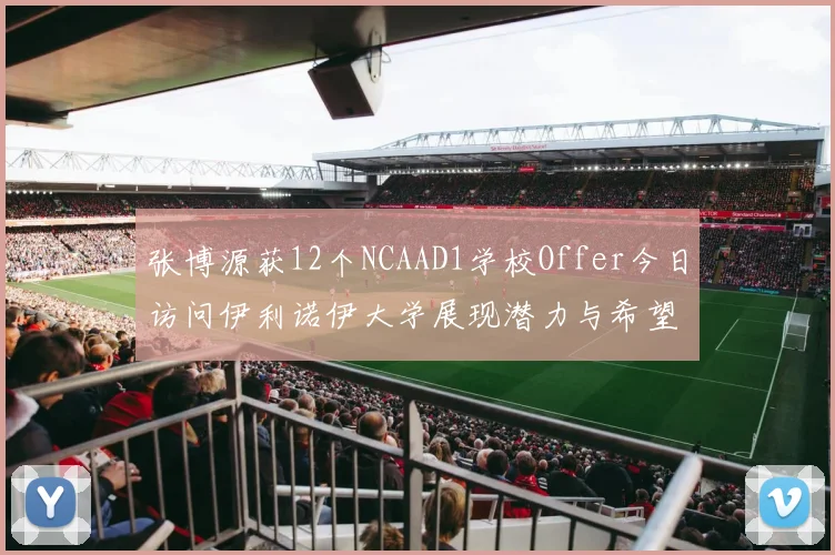 张博源获12个NCAAD1学校Offer今日访问伊利诺伊大学展现潜力与希望