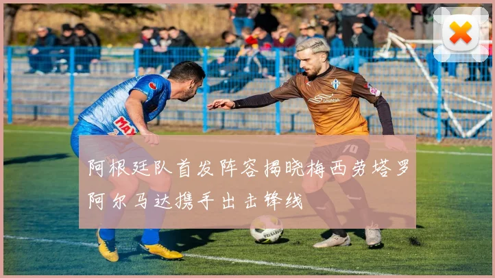 阿根廷队首发阵容揭晓梅西劳塔罗阿尔马达携手出击锋线