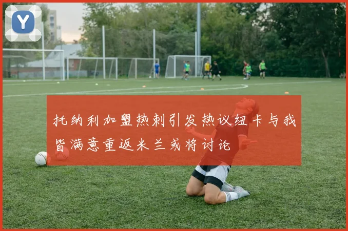 托纳利加盟热刺引发热议纽卡与我皆满意重返米兰或将讨论