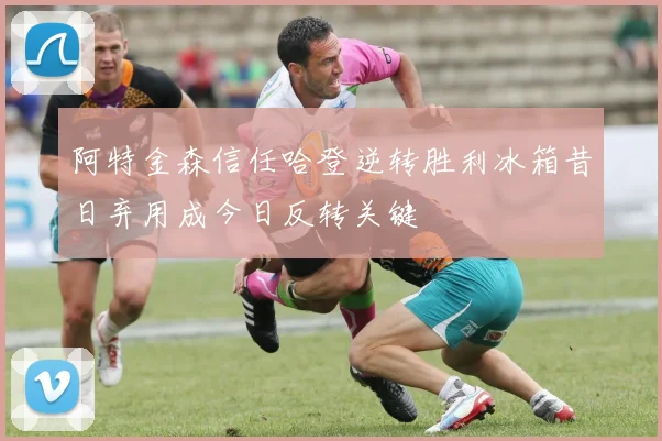 阿特金森信任哈登逆转胜利冰箱昔日弃用成今日反转关键