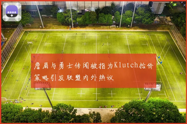 詹眉与勇士传闻被指为Klutch抬价策略引发联盟内外热议